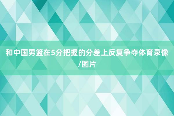 和中国男篮在5分把握的分差上反复争夺体育录像/图片