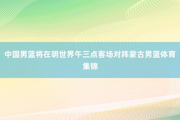 中国男篮将在明世界午三点客场对阵蒙古男篮体育集锦
