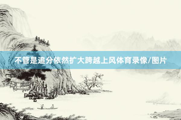 不管是追分依然扩大跨越上风体育录像/图片