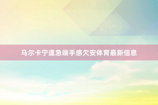 马尔卡宁遑急端手感欠安体育最新信息