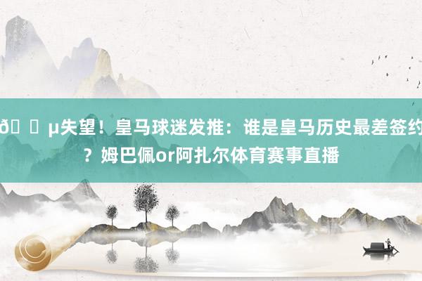 😵失望！皇马球迷发推：谁是皇马历史最差签约？姆巴佩or阿扎尔体育赛事直播