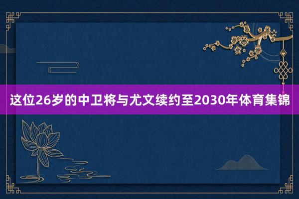 这位26岁的中卫将与尤文续约至2030年体育集锦