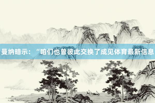 曼纳暗示：“咱们也曾彼此交换了成见体育最新信息