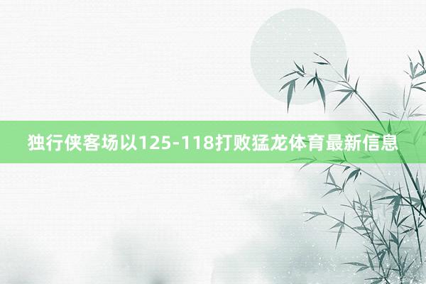 独行侠客场以125-118打败猛龙体育最新信息