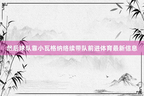 然后球队靠小瓦格纳络续带队前进体育最新信息