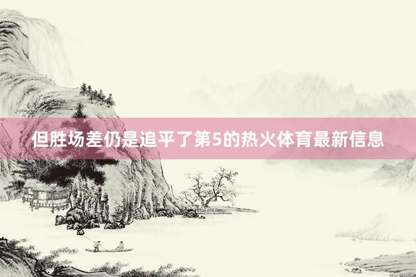 但胜场差仍是追平了第5的热火体育最新信息