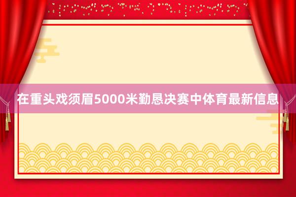 在重头戏须眉5000米勤恳决赛中体育最新信息