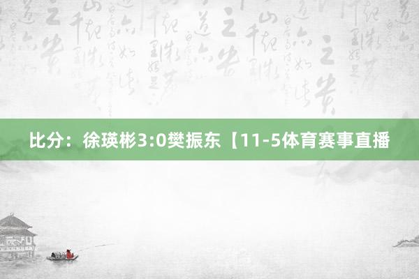比分：徐瑛彬3:0樊振东【11-5体育赛事直播