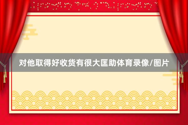 对他取得好收货有很大匡助体育录像/图片