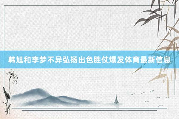 韩旭和李梦不异弘扬出色胜仗爆发体育最新信息