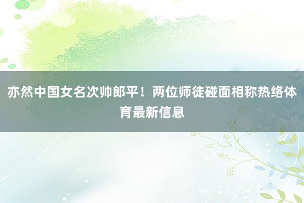 亦然中国女名次帅郎平！两位师徒碰面相称热络体育最新信息