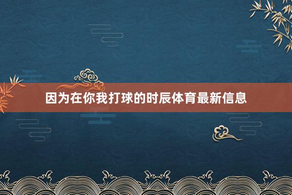 因为在你我打球的时辰体育最新信息